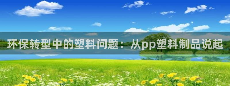 太阳成集团游戏古天乐：环保转型中的塑料问题：从pp塑料制品说