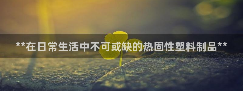太阳国际娱乐古天乐：**在日常生活中不可或缺的热固性塑料制品