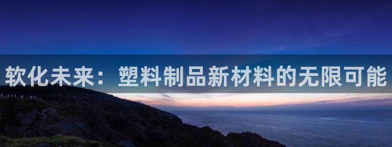 太阳集团app十佳平台：软化未来：塑料制品新材料的无限可能